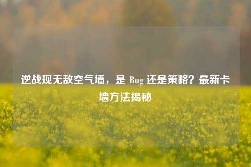 逆战现无敌空气墙，是 Bug 还是策略？最新卡墙方法揭秘