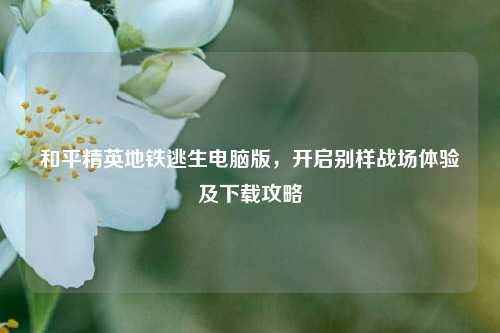 和平精英地铁逃生电脑版，开启别样战场体验及下载攻略