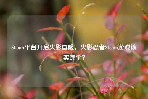 Steam平台开启火影冒险,火影忍者Steam游戏该买哪个?