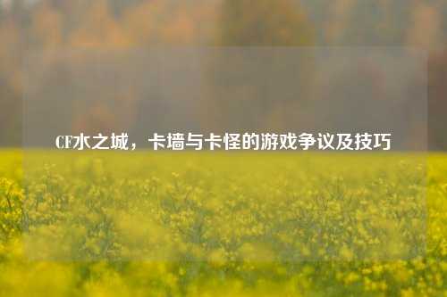CF水之城，卡墙与卡怪的游戏争议及技巧