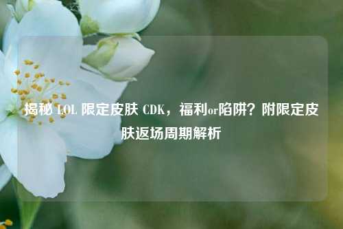 揭秘 LOL 限定皮肤 CDK，福利or陷阱？附限定皮肤返场周期解析