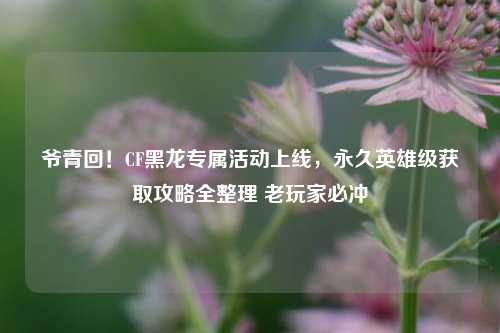 爷青回！CF黑龙专属活动上线，永久英雄级获取攻略全整理 老玩家必冲