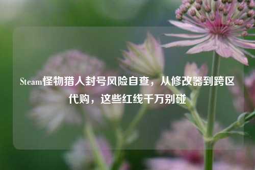 Steam怪物猎人封号风险自查,从修改器到跨区代购,这些红线千万别碰