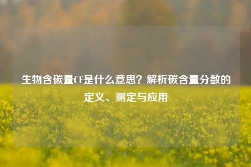 生物含碳量CF是什么意思?解析碳含量分数的定义、测定与应用