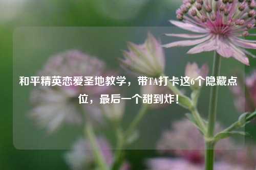 和平精英恋爱圣地教学，带TA打卡这6个隐藏点位，最后一个甜到炸！