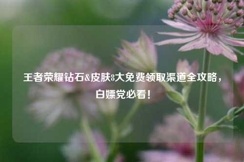 王者荣耀钻石&皮肤8大免费领取渠道全攻略，白嫖党必看！