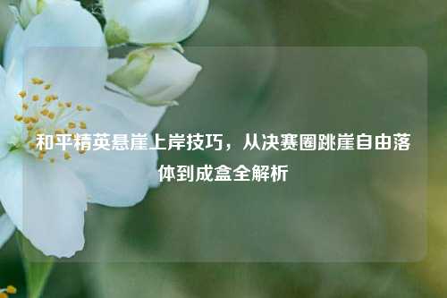 和平精英悬崖上岸技巧,从决赛圈跳崖自由落体到成盒全解析