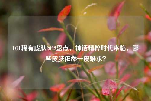 LOL稀有皮肤2022盘点,神话精粹时代来临,哪些皮肤依然一皮难求?