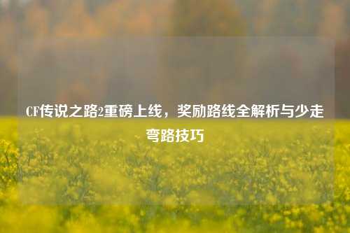 CF传说之路2重磅上线,奖励路线全解析与少走弯路技巧