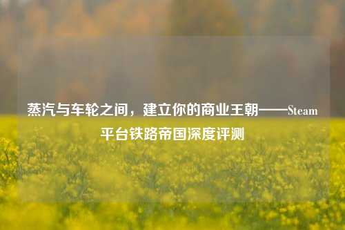 蒸汽与车轮之间,建立你的商业王朝——Steam平台铁路帝国深度评测