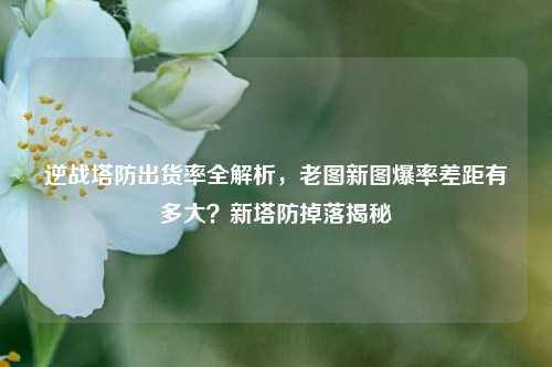 逆战塔防出货率全解析,老图新图爆率差距有多大?新塔防掉落揭秘