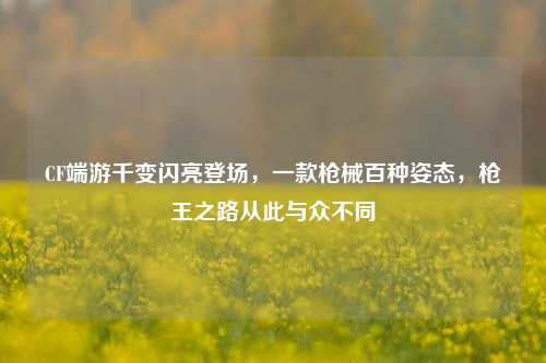 CF端游千变闪亮登场,一款枪械百种姿态,枪王之路从此与众不同