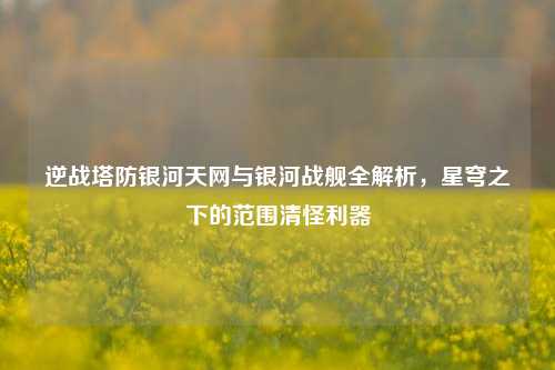 逆战塔防银河天网与银河战舰全解析,星穹之下的范围清怪利器