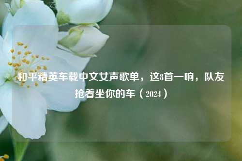 和平精英车载中文女声歌单,这8首一响,队友抢着坐你的车(2024)